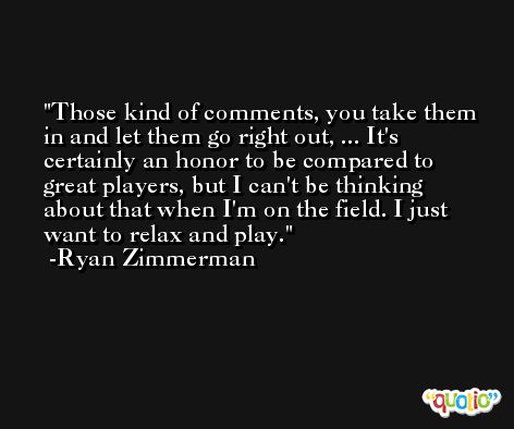 Those kind of comments, you take them in and let them go right out, ... It's certainly an honor to be compared to great players, but I can't be thinking about that when I'm on the field. I just want to relax and play. -Ryan Zimmerman