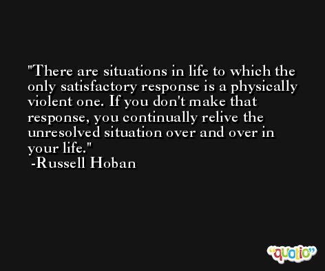 There are situations in life to which the only satisfactory response is a physically violent one. If you don't make that response, you continually relive the unresolved situation over and over in your life. -Russell Hoban