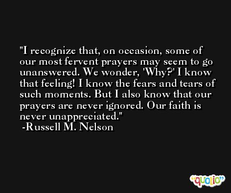 I recognize that, on occasion, some of our most fervent prayers may seem to go unanswered. We wonder, 'Why?' I know that feeling! I know the fears and tears of such moments. But I also know that our prayers are never ignored. Our faith is never unappreciated. -Russell M. Nelson