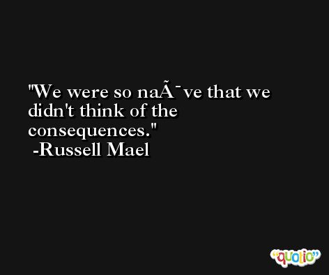We were so naÃ¯ve that we didn't think of the consequences. -Russell Mael