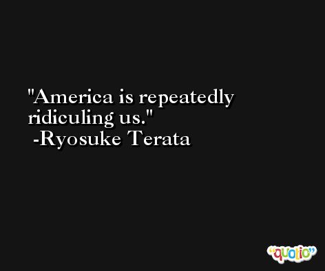 America is repeatedly ridiculing us. -Ryosuke Terata