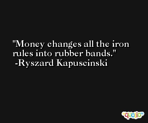 Money changes all the iron rules into rubber bands. -Ryszard Kapuscinski