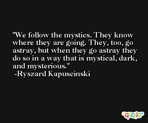 We follow the mystics. They know where they are going. They, too, go astray, but when they go astray they do so in a way that is mystical, dark, and mysterious. -Ryszard Kapuscinski