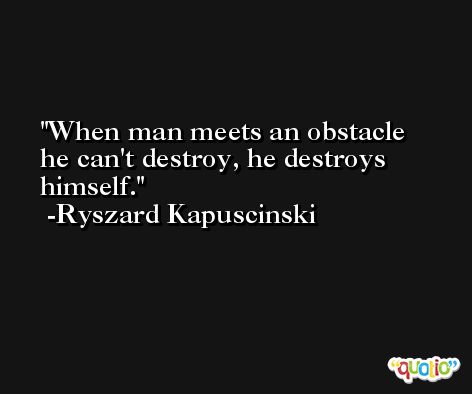 When man meets an obstacle he can't destroy, he destroys himself. -Ryszard Kapuscinski