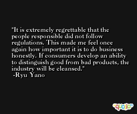 It is extremely regrettable that the people responsible did not follow regulations. This made me feel once again how important it is to do business honestly. If consumers develop an ability to distinguish good from bad products, the industry will be cleansed. -Ryu Yano