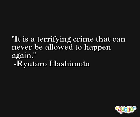 It is a terrifying crime that can never be allowed to happen again. -Ryutaro Hashimoto