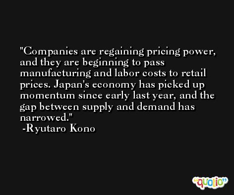 Companies are regaining pricing power, and they are beginning to pass manufacturing and labor costs to retail prices. Japan's economy has picked up momentum since early last year, and the gap between supply and demand has narrowed. -Ryutaro Kono