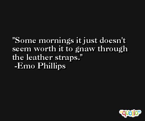 Some mornings it just doesn't seem worth it to gnaw through the leather straps. -Emo Phillips