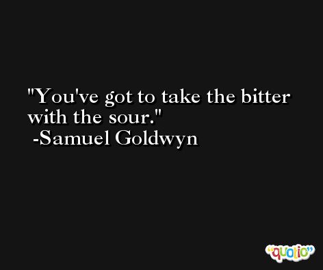 You've got to take the bitter with the sour. -Samuel Goldwyn