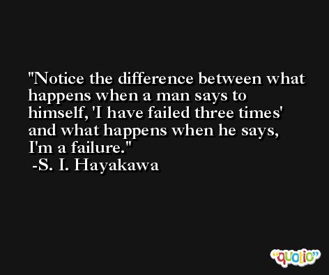 Notice the difference between what happens when a man says to himself, 'I have failed three times' and what happens when he says, I'm a failure. -S. I. Hayakawa