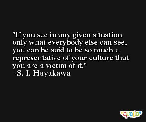 If you see in any given situation only what everybody else can see, you can be said to be so much a representative of your culture that you are a victim of it. -S. I. Hayakawa