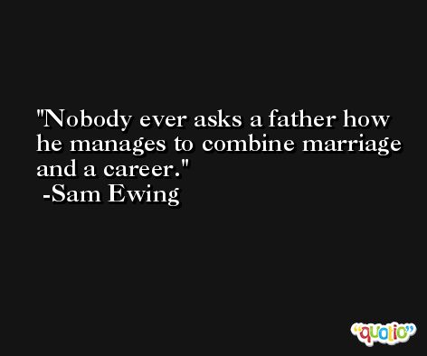 Nobody ever asks a father how he manages to combine marriage and a career. -Sam Ewing