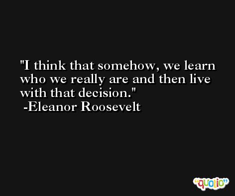 I think that somehow, we learn who we really are and then live with that decision. -Eleanor Roosevelt