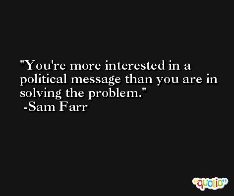 You're more interested in a political message than you are in solving the problem. -Sam Farr