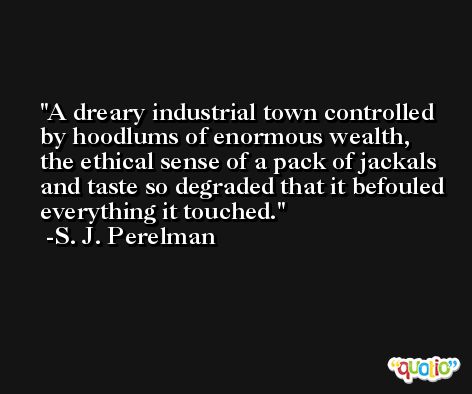A dreary industrial town controlled by hoodlums of enormous wealth, the ethical sense of a pack of jackals and taste so degraded that it befouled everything it touched. -S. J. Perelman