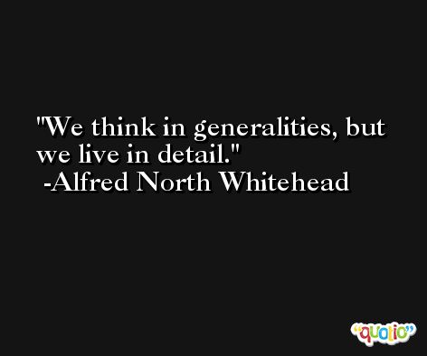 We think in generalities, but we live in detail. -Alfred North Whitehead