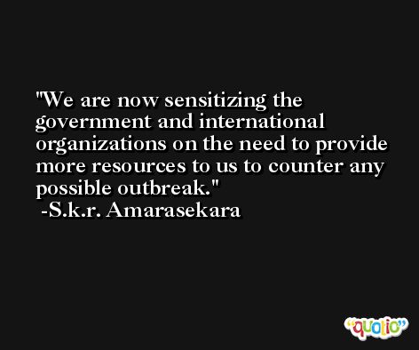 We are now sensitizing the government and international organizations on the need to provide more resources to us to counter any possible outbreak. -S.k.r. Amarasekara