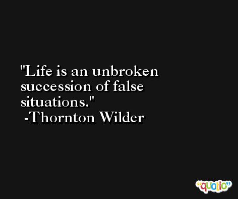 Life is an unbroken succession of false situations. -Thornton Wilder