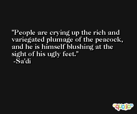 People are crying up the rich and variegated plumage of the peacock, and he is himself blushing at the sight of his ugly feet. -Sa'di