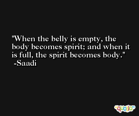 When the belly is empty, the body becomes spirit; and when it is full, the spirit becomes body. -Saadi