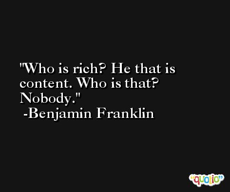 Who is rich? He that is content. Who is that? Nobody. -Benjamin Franklin