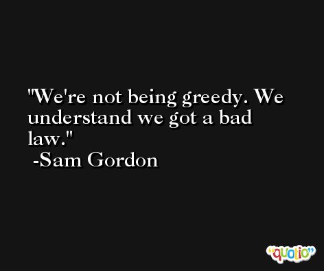 We're not being greedy. We understand we got a bad law. -Sam Gordon