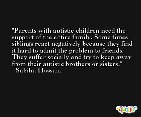Parents with autistic children need the support of the entire family. Some times siblings react negatively because they find it hard to admit the problem to friends. They suffer socially and try to keep away from their autistic brothers or sisters. -Sabiha Hossain