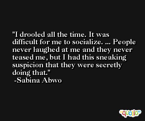 I drooled all the time. It was difficult for me to socialize. ... People never laughed at me and they never teased me, but I had this sneaking suspicion that they were secretly doing that. -Sabina Abwo