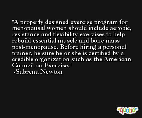 A properly designed exercise program for menopausal women should include aerobic, resistance and flexibility exercises to help rebuild essential muscle and bone mass post-menopause. Before hiring a personal trainer, be sure he or she is certified by a credible organization such as the American Council on Exercise. -Sabrena Newton