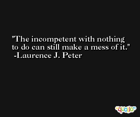 The incompetent with nothing to do can still make a mess of it. -Laurence J. Peter