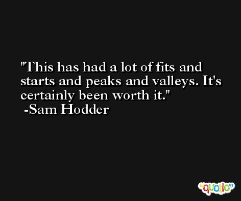 This has had a lot of fits and starts and peaks and valleys. It's certainly been worth it. -Sam Hodder