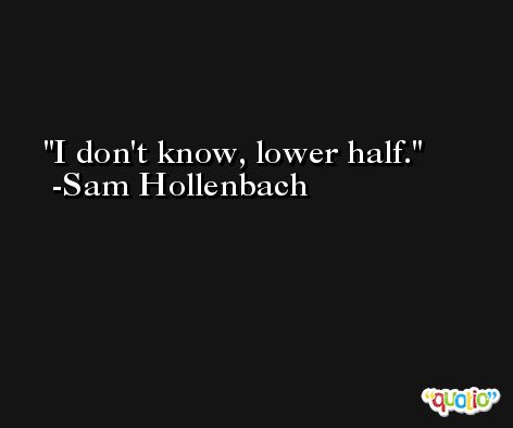 I don't know, lower half. -Sam Hollenbach