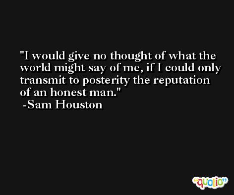 I would give no thought of what the world might say of me, if I could only transmit to posterity the reputation of an honest man. -Sam Houston