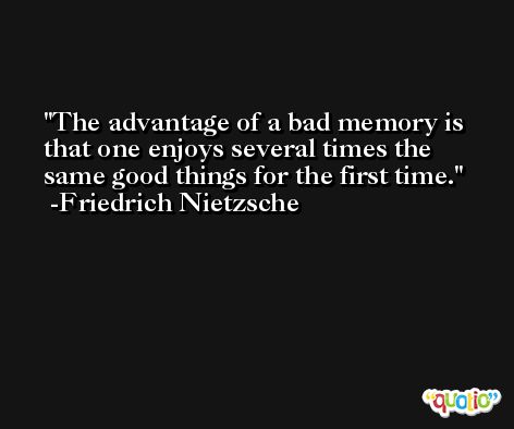 The advantage of a bad memory is that one enjoys several times the same good things for the first time. -Friedrich Nietzsche