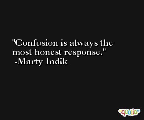 Confusion is always the most honest response. -Marty Indik