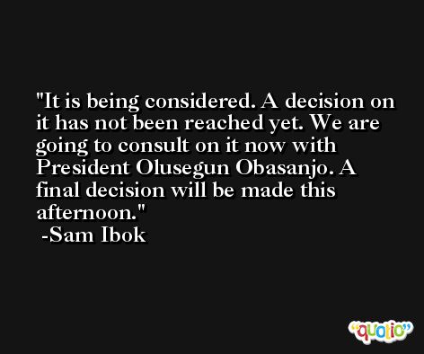 It is being considered. A decision on it has not been reached yet. We are going to consult on it now with President Olusegun Obasanjo. A final decision will be made this afternoon. -Sam Ibok
