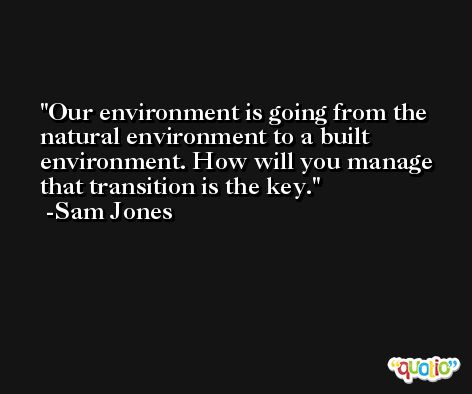 Our environment is going from the natural environment to a built environment. How will you manage that transition is the key. -Sam Jones