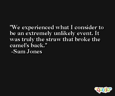 We experienced what I consider to be an extremely unlikely event. It was truly the straw that broke the camel's back. -Sam Jones