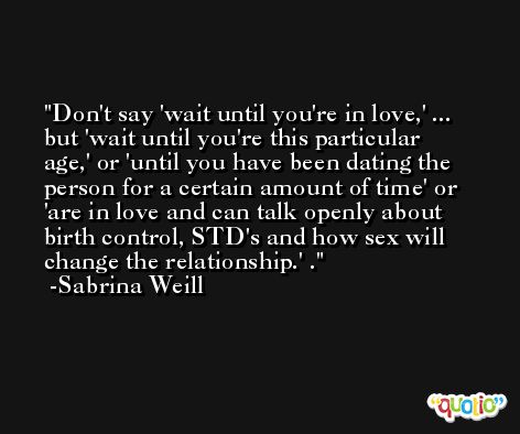 Don't say 'wait until you're in love,' ... but 'wait until you're this particular age,' or 'until you have been dating the person for a certain amount of time' or 'are in love and can talk openly about birth control, STD's and how sex will change the relationship.' . -Sabrina Weill