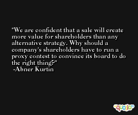 We are confident that a sale will create more value for shareholders than any alternative strategy. Why should a company's shareholders have to run a proxy contest to convince its board to do the right thing? -Abner Kurtin