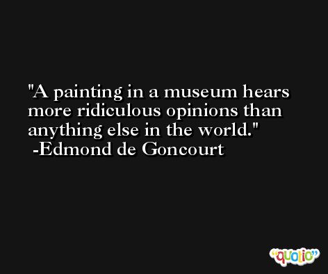 A painting in a museum hears more ridiculous opinions than anything else in the world. -Edmond de Goncourt