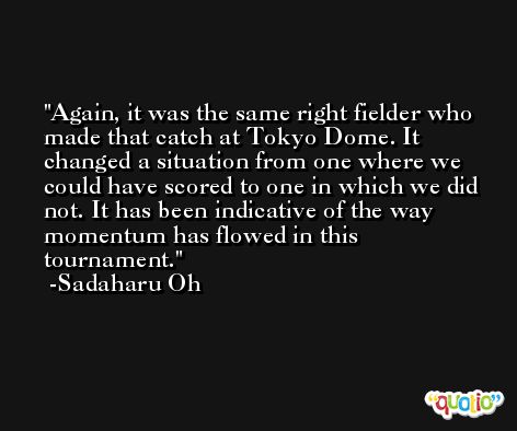 Again, it was the same right fielder who made that catch at Tokyo Dome. It changed a situation from one where we could have scored to one in which we did not. It has been indicative of the way momentum has flowed in this tournament. -Sadaharu Oh