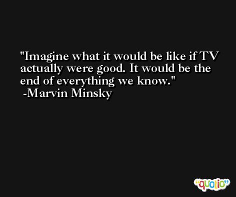 Imagine what it would be like if TV actually were good. It would be the end of everything we know. -Marvin Minsky