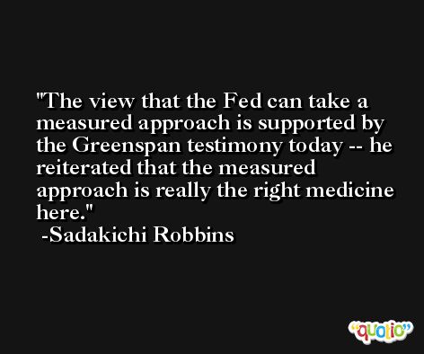 The view that the Fed can take a measured approach is supported by the Greenspan testimony today -- he reiterated that the measured approach is really the right medicine here. -Sadakichi Robbins