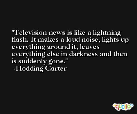 Television news is like a lightning flash. It makes a loud noise, lights up everything around it, leaves everything else in darkness and then is suddenly gone. -Hodding Carter