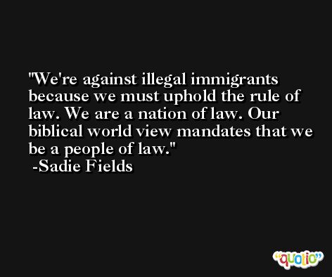 We're against illegal immigrants because we must uphold the rule of law. We are a nation of law. Our biblical world view mandates that we be a people of law. -Sadie Fields