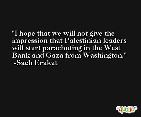 I hope that we will not give the impression that Palestinian leaders will start parachuting in the West Bank and Gaza from Washington. -Saeb Erakat