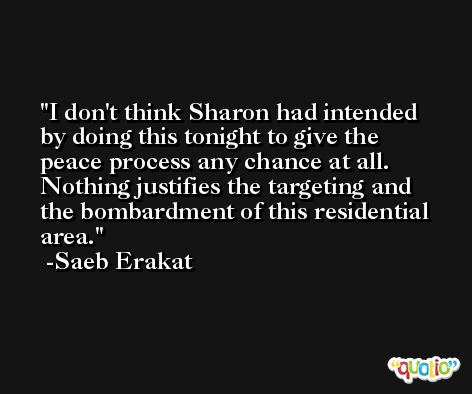 I don't think Sharon had intended by doing this tonight to give the peace process any chance at all. Nothing justifies the targeting and the bombardment of this residential area. -Saeb Erakat