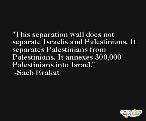 This separation wall does not separate Israelis and Palestinians. It separates Palestinians from Palestinians. It annexes 300,000 Palestinians into Israel. -Saeb Erakat