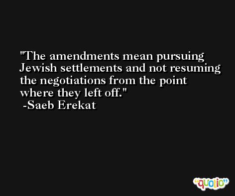 The amendments mean pursuing Jewish settlements and not resuming the negotiations from the point where they left off. -Saeb Erekat